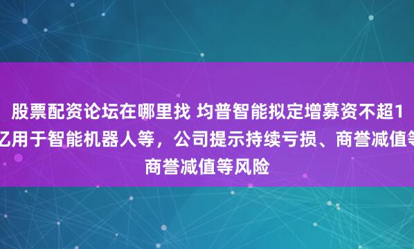 股票配资论坛在哪里找 均普智能拟定增募资不超11.61亿用于智能机器人等，公司提示持续亏损、商誉减值等风险