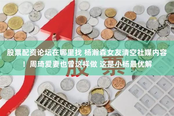股票配资论坛在哪里找 杨瀚森女友清空社媒内容！周琦爱妻也曾这样做 这是小杨最优解