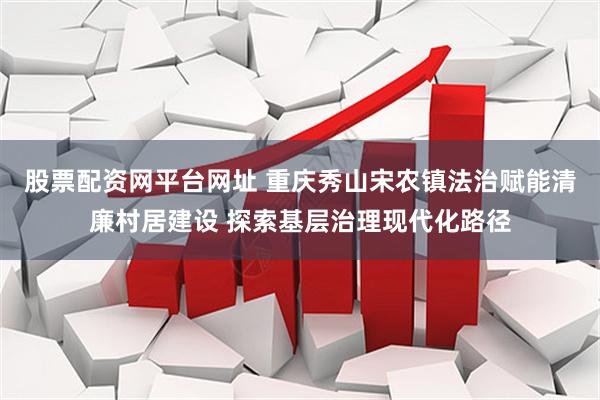 股票配资网平台网址 重庆秀山宋农镇法治赋能清廉村居建设 探索基层治理现代化路径