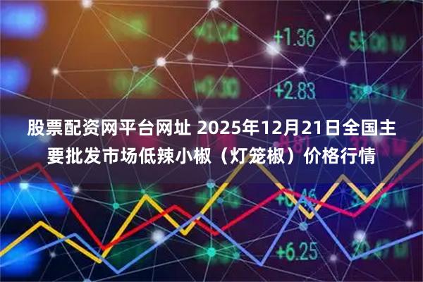 股票配资网平台网址 2025年12月21日全国主要批发市场低辣小椒（灯笼椒）价格行情