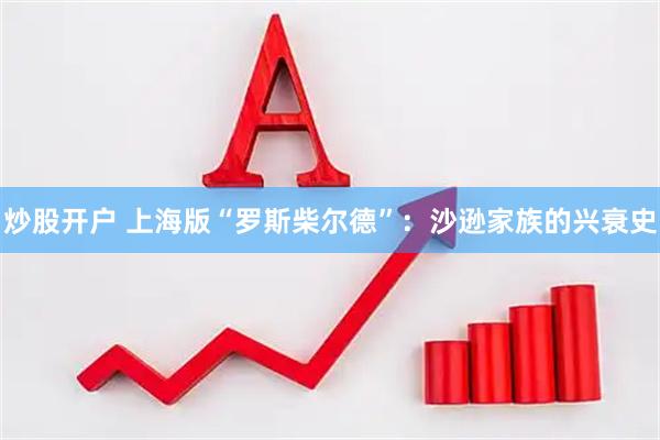 炒股开户 上海版“罗斯柴尔德”：沙逊家族的兴衰史
