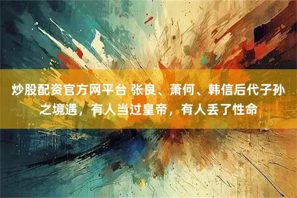 炒股配资官方网平台 张良、萧何、韩信后代子孙之境遇，有人当过皇帝，有人丢了性命
