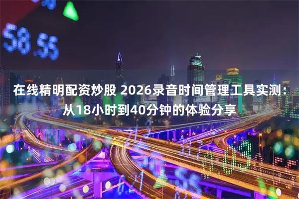 在线精明配资炒股 2026录音时间管理工具实测：从18小时到40分钟的体验分享