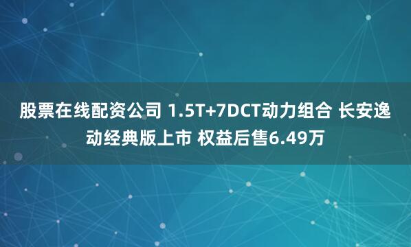 股票在线配资公司 1.5T+7DCT动力组合 长安逸动经典版上市 权益后售6.49万