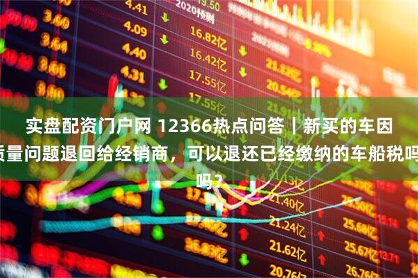 实盘配资门户网 12366热点问答｜新买的车因质量问题退回给经销商，可以退还已经缴纳的车船税吗？