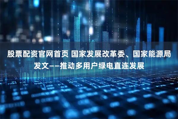 股票配资官网首页 国家发展改革委、国家能源局发文——推动多用户绿电直连发展