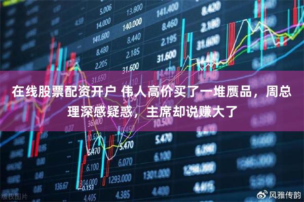 在线股票配资开户 伟人高价买了一堆赝品，周总理深感疑惑，主席却说赚大了