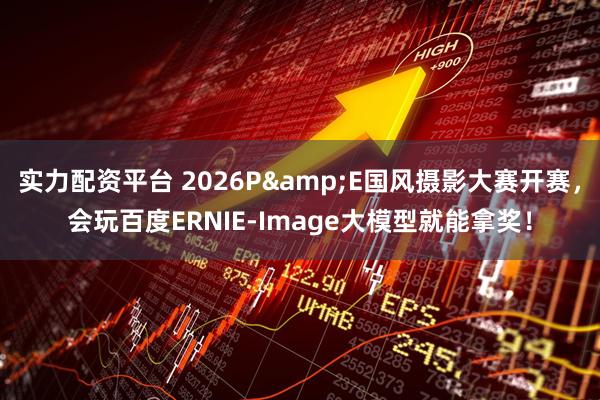 实力配资平台 2026P&E国风摄影大赛开赛，会玩百度ERNIE-Image大模型就能拿奖！