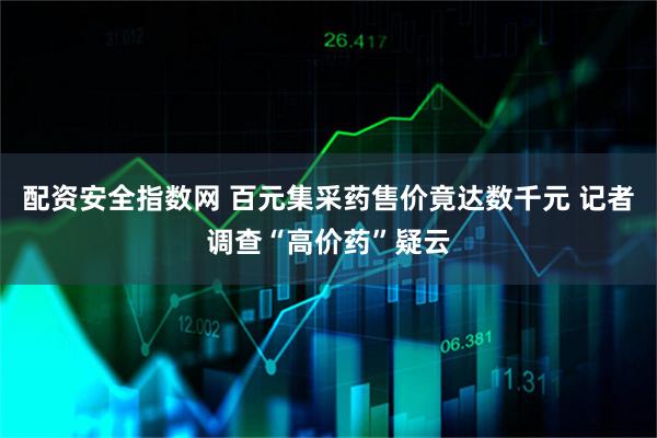 配资安全指数网 百元集采药售价竟达数千元 记者调查“高价药”疑云
